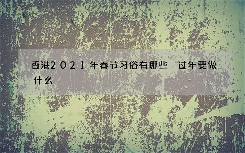 香港2021年春节习俗有哪些 过年要做什么